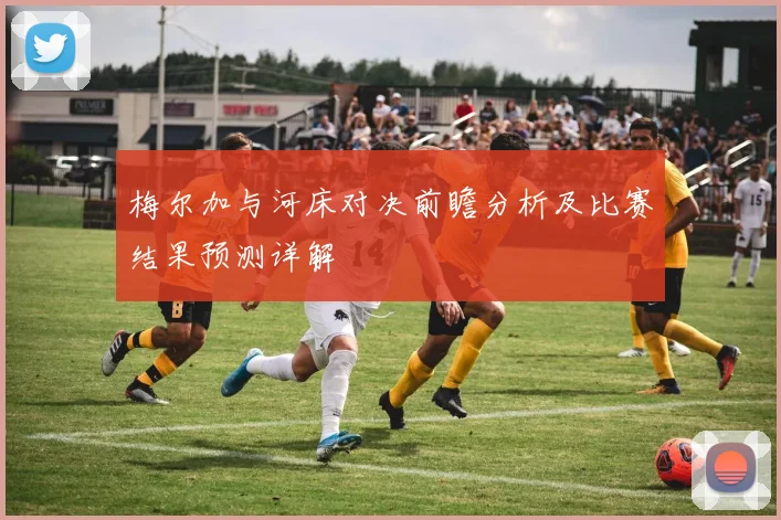 梅尔加与河床对决前瞻分析及比赛结果预测详解